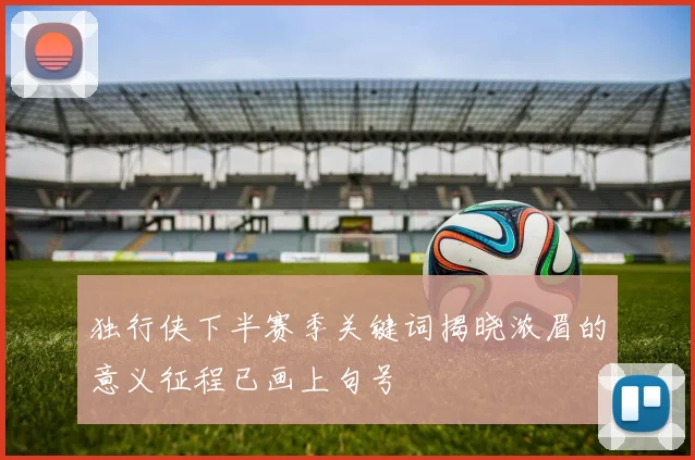 独行侠下半赛季关键词揭晓浓眉的意义征程已画上句号