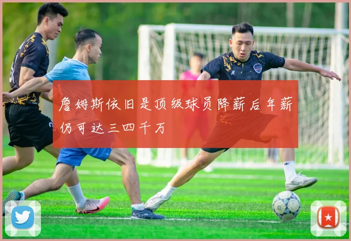 詹姆斯依旧是顶级球员降薪后年薪仍可达三四千万