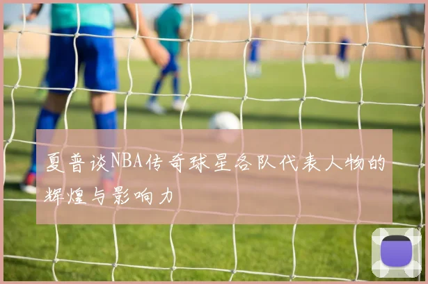 夏普谈NBA传奇球星各队代表人物的辉煌与影响力