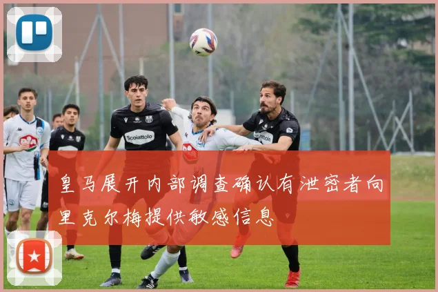 皇马展开内部调查确认有泄密者向里克尔梅提供敏感信息