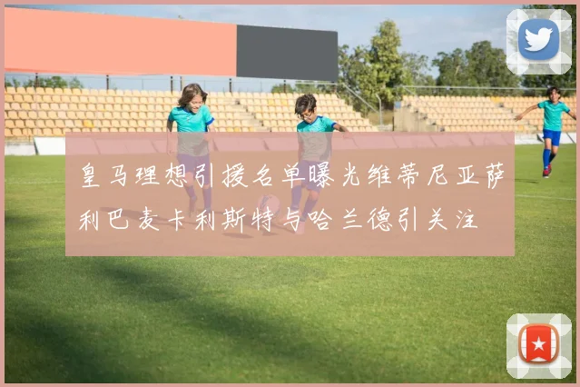 皇马理想引援名单曝光维蒂尼亚萨利巴麦卡利斯特与哈兰德引关注