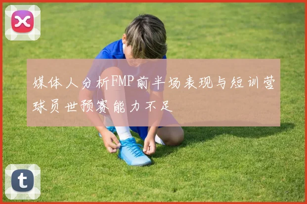 媒体人分析FMP前半场表现与短训营球员世预赛能力不足