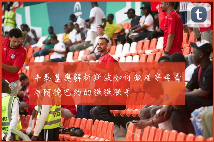 丰泰基奥解析斯波如何激活字母哥与阿德巴约的强强联手