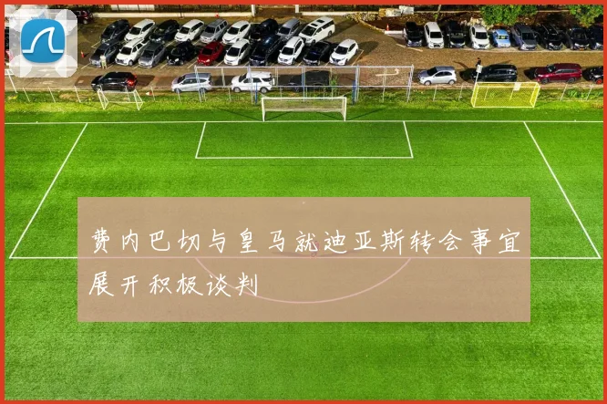 费内巴切与皇马就迪亚斯转会事宜展开积极谈判