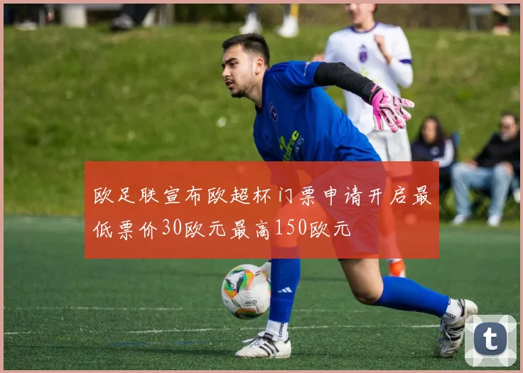欧足联宣布欧超杯门票申请开启最低票价30欧元最高150欧元
