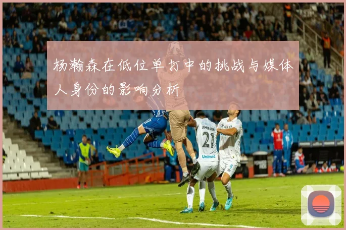 杨瀚森在低位单打中的挑战与媒体人身份的影响分析