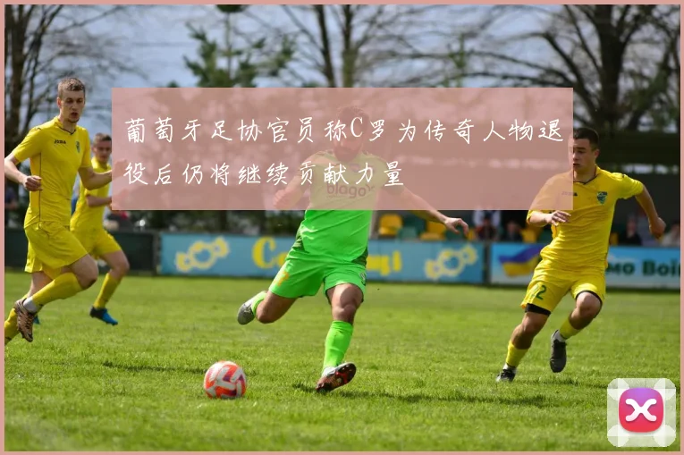 葡萄牙足协官员称C罗为传奇人物退役后仍将继续贡献力量