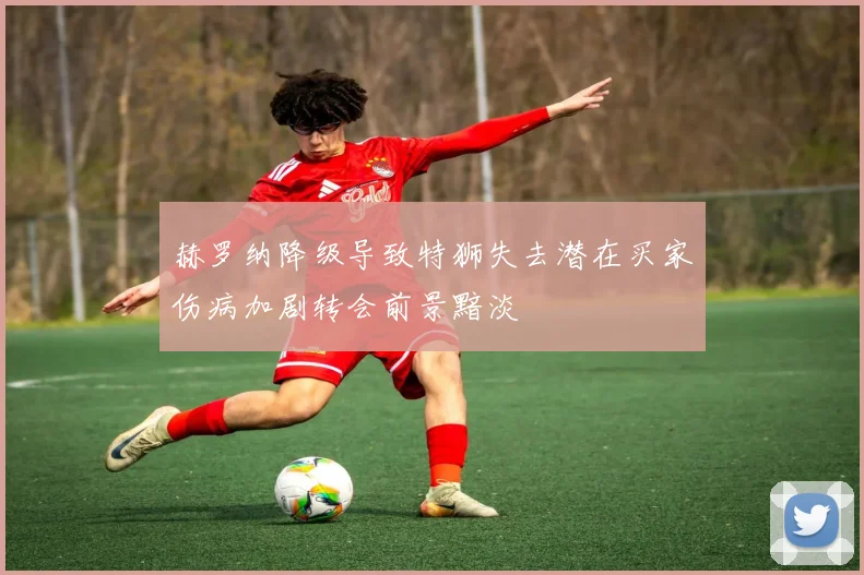 赫罗纳降级导致特狮失去潜在买家伤病加剧转会前景黯淡