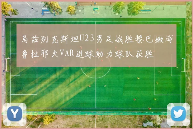 乌兹别克斯坦U23男足战胜黎巴嫩海鲁拉耶夫VAR进球助力球队获胜