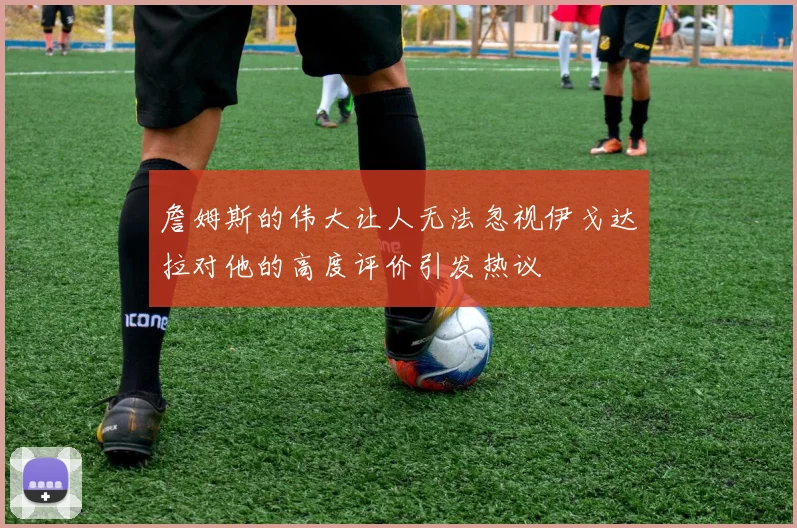詹姆斯的伟大让人无法忽视伊戈达拉对他的高度评价引发热议