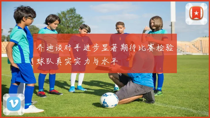 乔迪谈对手进步显著期待比赛检验球队真实实力与水平