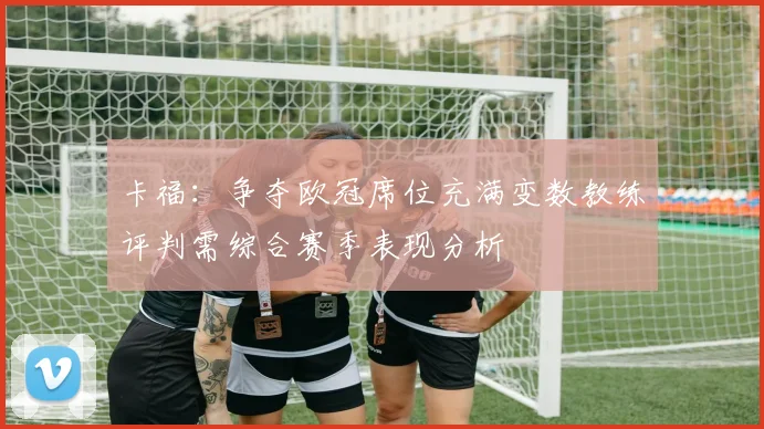 卡福：争夺欧冠席位充满变数教练评判需综合赛季表现分析