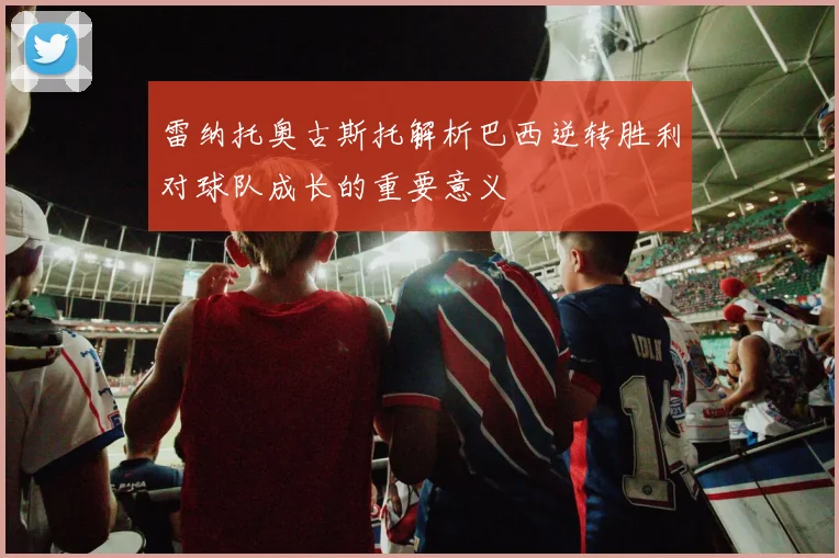 雷纳托奥古斯托解析巴西逆转胜利对球队成长的重要意义