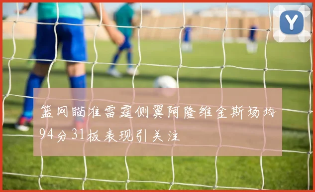 篮网瞄准雷霆侧翼阿隆维金斯场均94分31板表现引关注