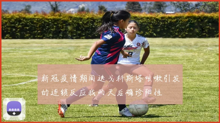 新冠疫情期间迭戈科斯塔咳嗽引发的连锁反应我两天后确诊阳性