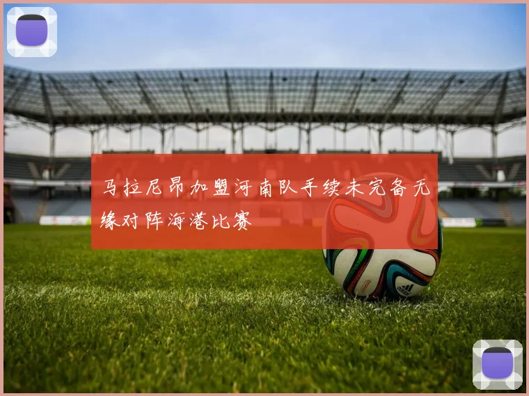 马拉尼昂加盟河南队手续未完备无缘对阵海港比赛