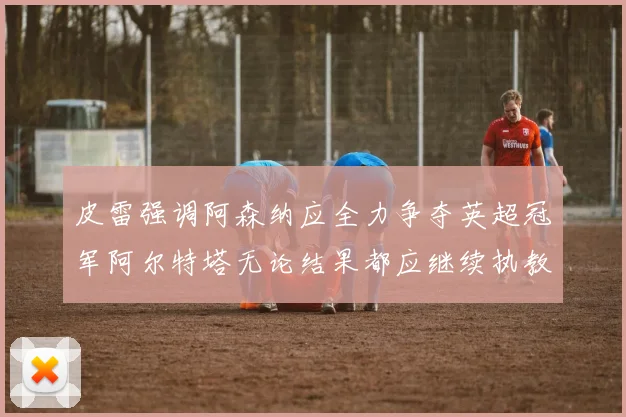 皮雷强调阿森纳应全力争夺英超冠军阿尔特塔无论结果都应继续执教