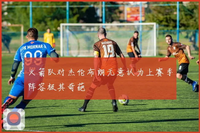 火箭队对杰伦布朗无意认为上赛季阵容极其奇葩