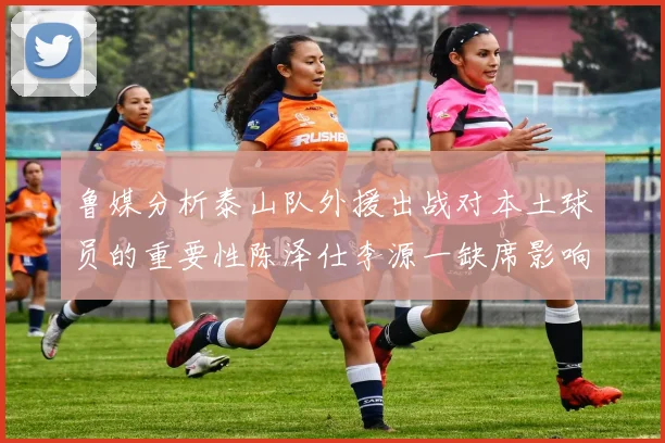 鲁媒分析泰山队外援出战对本土球员的重要性陈泽仕李源一缺席影响显著