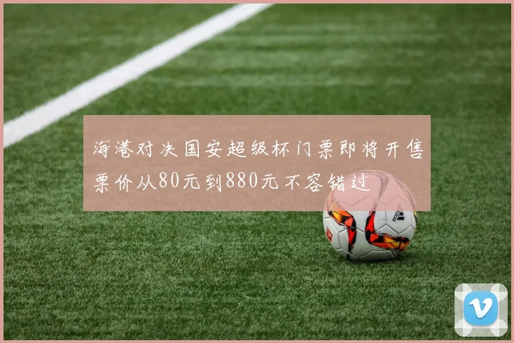 海港对决国安超级杯门票即将开售票价从80元到880元不容错过