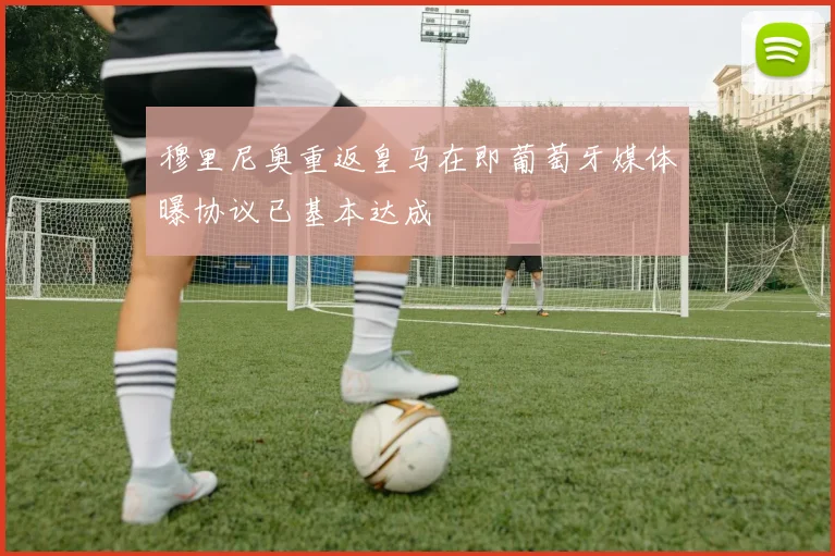 穆里尼奥重返皇马在即葡萄牙媒体曝协议已基本达成