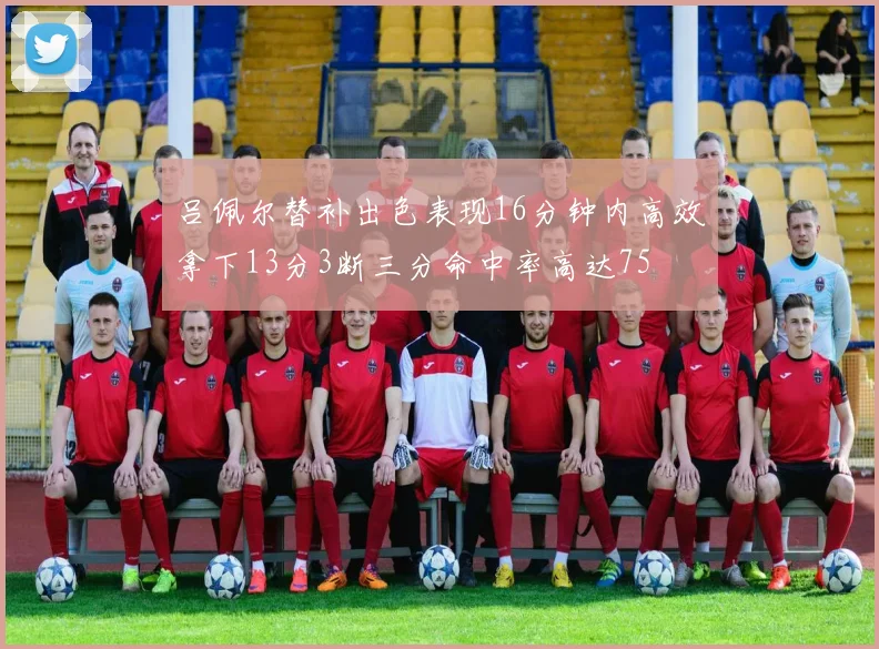 吕佩尔替补出色表现16分钟内高效拿下13分3断三分命中率高达75