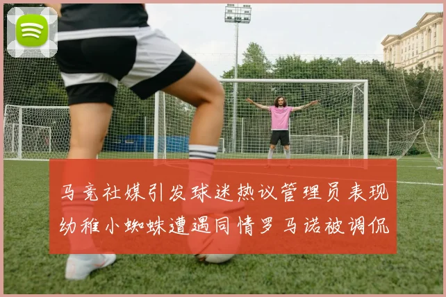 马竞社媒引发球迷热议管理员表现幼稚小蜘蛛遭遇同情罗马诺被调侃