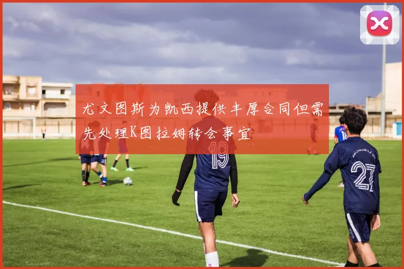 尤文图斯为凯西提供丰厚合同但需先处理K图拉姆转会事宜