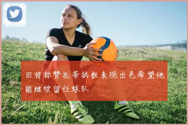 旧将称赞孔蒂执教表现出色希望他能继续留任球队